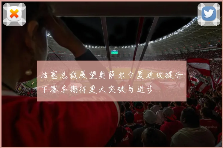 活塞总裁展望奥萨尔今夏进攻提升下赛季期待更大突破与进步