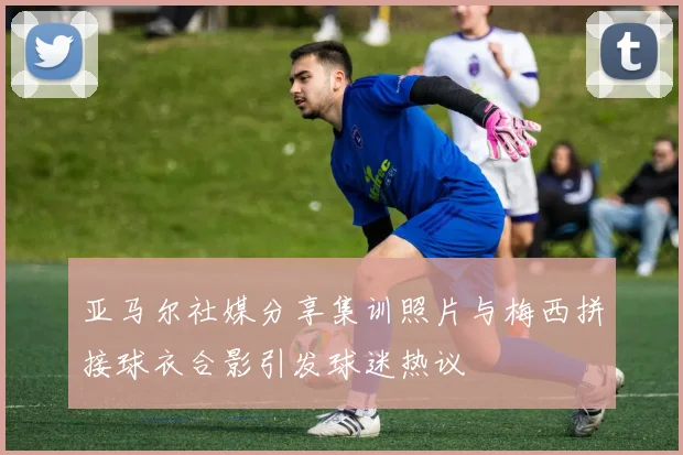 亚马尔社媒分享集训照片与梅西拼接球衣合影引发球迷热议