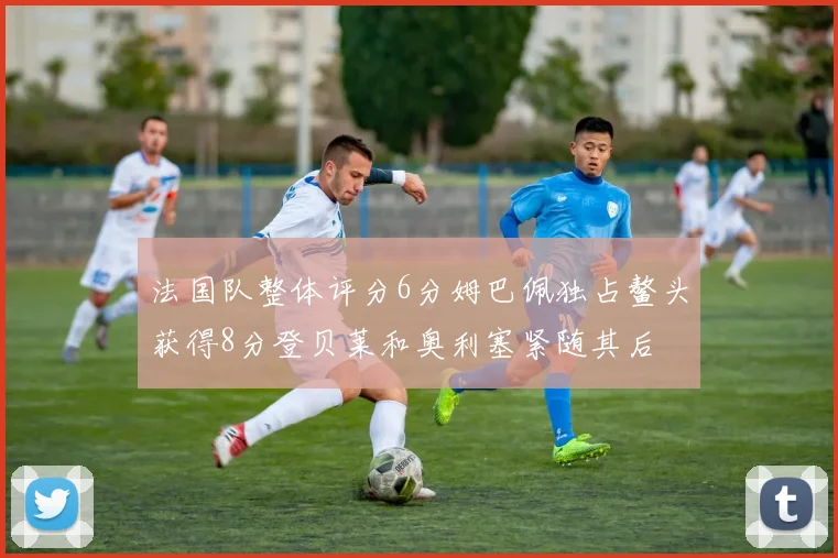 法国队整体评分6分姆巴佩独占鳌头获得8分登贝莱和奥利塞紧随其后