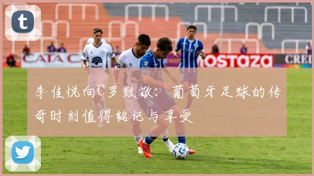 李佳悦向C罗致敬：葡萄牙足球的传奇时刻值得铭记与享受
