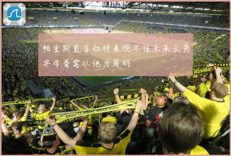 帕金斯直言切特表现不佳未来交易字母哥需以他为筹码