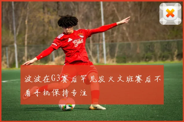 波波在G3赛后罕见发火文班赛后不看手机保持专注