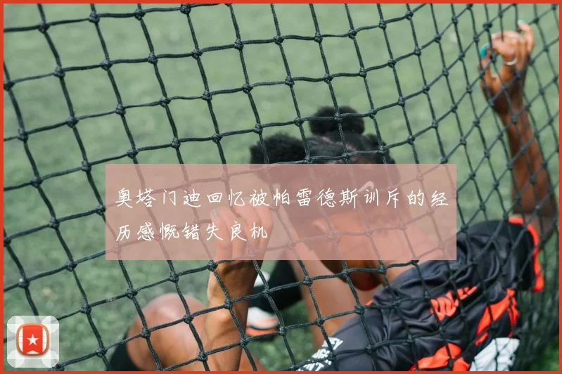 奥塔门迪回忆被帕雷德斯训斥的经历感慨错失良机