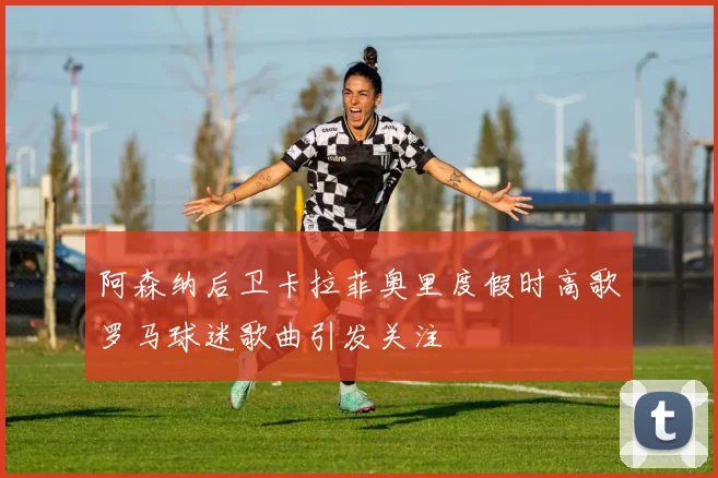 阿森纳后卫卡拉菲奥里度假时高歌罗马球迷歌曲引发关注
