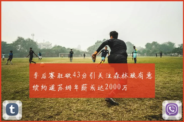 季后赛狂砍43分引关注森林狼有意续约道苏姆年薪或达2000万