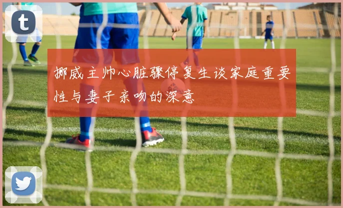 挪威主帅心脏骤停复生谈家庭重要性与妻子亲吻的深意