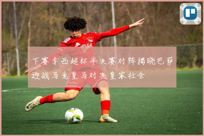 下赛季西超杯半决赛对阵揭晓巴萨迎战马竞皇马对决皇家社会