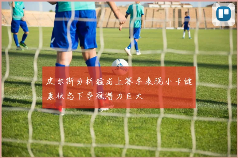 皮尔斯分析猛龙上赛季表现小卡健康状态下争冠潜力巨大
