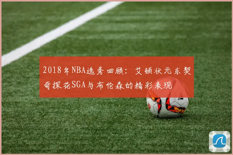 2018年NBA选秀回顾：艾顿状元东契奇探花SGA与布伦森的精彩表现