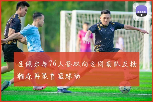 吕佩尔与76人签双向合同前队友杨瀚森再聚首篮球场