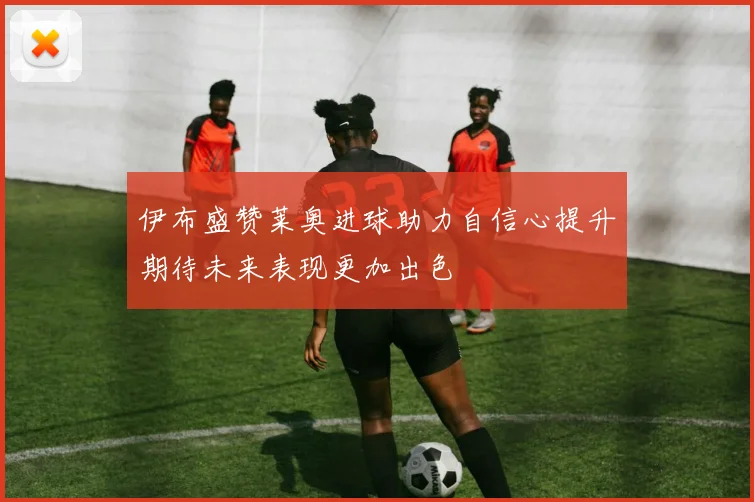 伊布盛赞莱奥进球助力自信心提升期待未来表现更加出色
