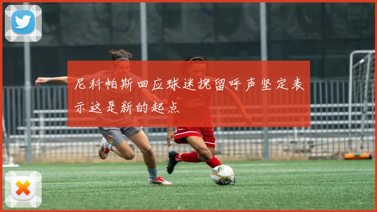 尼科帕斯回应球迷挽留呼声坚定表示这是新的起点