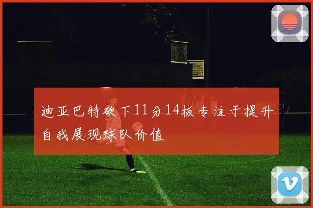 迪亚巴特砍下11分14板专注于提升自我展现球队价值