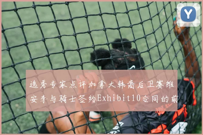 选秀专家点评加拿大韩裔后卫赛维安李与骑士签约Exhibit10合同的前景分析