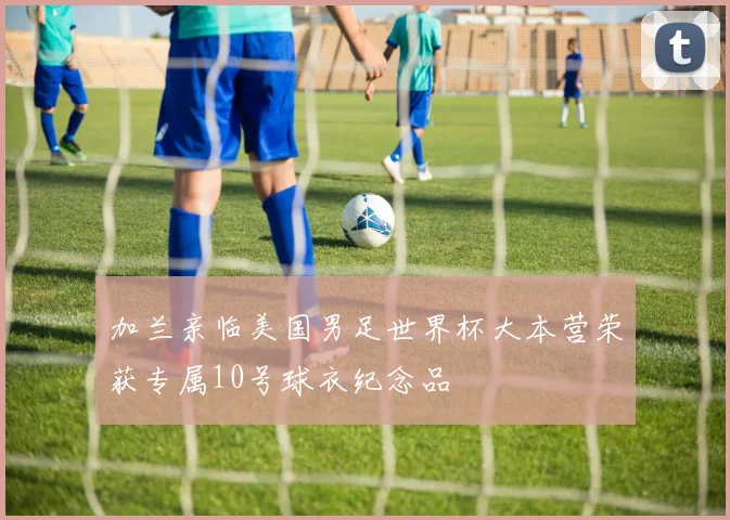 加兰亲临美国男足世界杯大本营荣获专属10号球衣纪念品