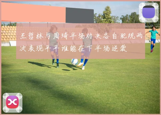 王哲林与周琦半场对决各自犯规两次表现平平谁能在下半场逆袭