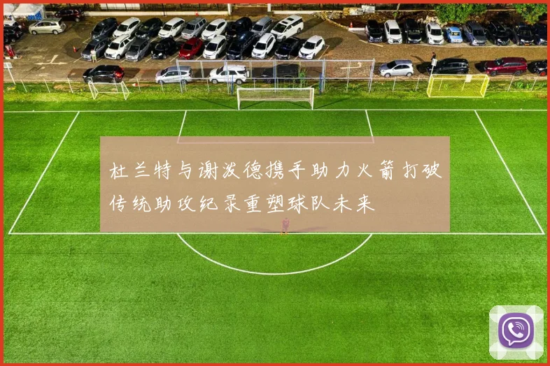 杜兰特与谢泼德携手助力火箭打破传统助攻纪录重塑球队未来