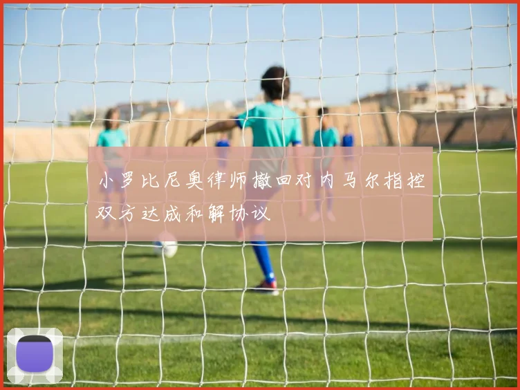 小罗比尼奥律师撤回对内马尔指控双方达成和解协议