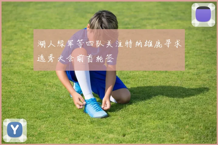湖人绿军等四队关注特纳雄鹿寻求选秀大会前首轮签