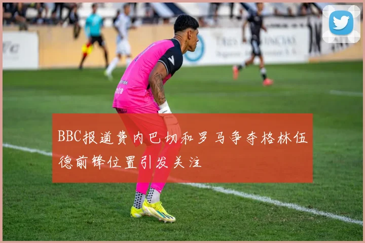 BBC报道费内巴切和罗马争夺格林伍德前锋位置引发关注